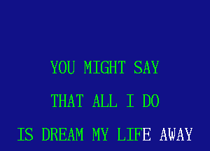 YOU MIGHT SAY
THAT ALL I DO
IS DREAM MY LIFE AWAY