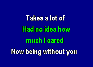 Takes a lot of
Had no idea how
much I cared

Now being without you