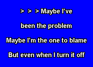 I t' t' Maybe Pve

been the problem

Maybe Pm the one to blame

But even when I turn it off