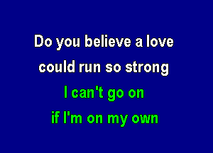 Do you believe a love
could run so strong
I can't go on

if I'm on my own