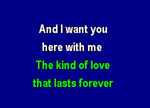 And I want you

here with me
The kind of love
that lasts forever