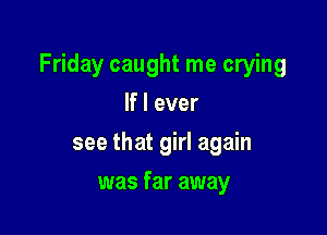 Friday caught me crying

If I ever
see that girl again
was far away