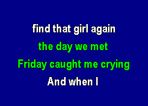 find that girl again
the day we met

Friday caught me crying
And when I
