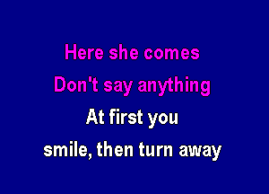 At first you

smile, then turn away