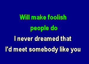 Will make foolish
people do
lnever dreamed that

I'd meet somebody like you