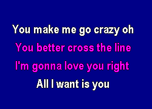 You make me go crazy oh

All I want is you