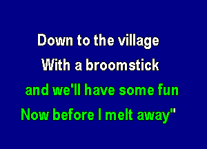 Down to the village
With a broomstick
and we'll have some fun

Now before I melt away