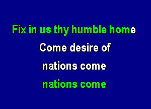 Fix in us thy humble home

Come desire of
nations come
nations come