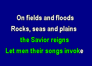 0n fields and floods
Rocks, seas and plains
the Savior reigns

Let men their songs invoke