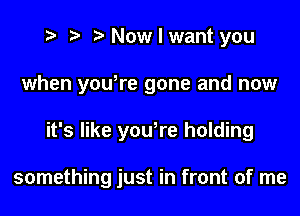 t? r) Now I want you

when yowre gone and now

it's like yowre holding

something just in front of me