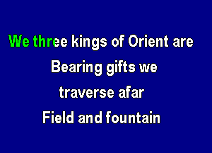 We three kings of Orient are

Bearing gifts we
traverse afar
Field and fountain