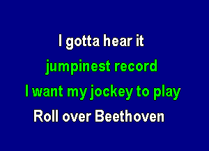I gotta hear it
jumpinest record

lwant myjockey to play

Roll over Beethoven