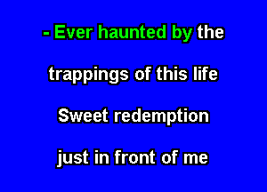 - Ever haunted by the

trappings of this life

Sweet redemption

just in front of me