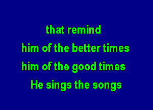 that remind
him of the better times
him ofthe good times

He sings the songs