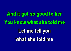 And it got so good to her
You know what she told me

Let me tell you

what she told me