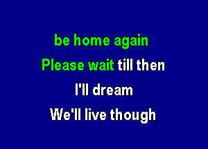 be home again

Please wait till then

I'll dream
We'll live though