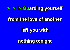 ta p Guarding yourself
from the love of another

left you with

nothing tonight