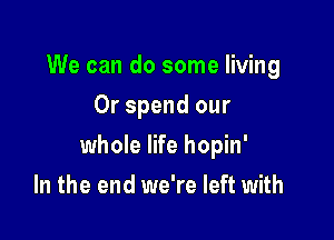 We can do some living
0r spend our

whole life hopin'

In the end we're left with