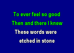 To ever feel so good

Then and there I knew
These words were
etched in stone