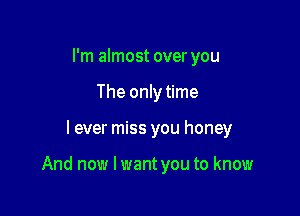 I'm almost over you
The only time

I ever miss you honey

And now I want you to know