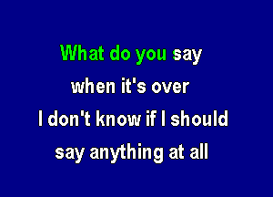 What do you say

when it's over
ldon't know if I should

say anything at all