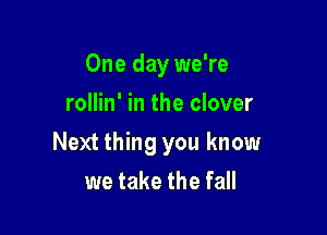 One day we're
rollin' in the clover

Next thing you know

we take the fall