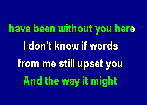 have been without you here
I don't know if words

from me still upset you

And the way it might