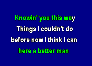 Knowin' you this way

Things I couldn't do
before now I think I can
here a better man