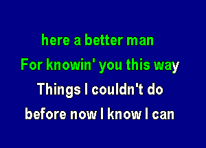 here a better man

For knowin' you this way

Things I couldn't do
before now I know I can