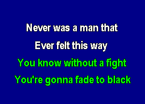 Never was a man that
Ever felt this way

You know without a fight
You're gonna fade to black