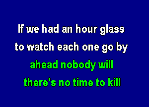 If we had an hour glass
to watch each one go by

ahead nobody will

there's no time to kill