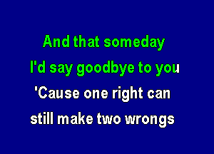 And that someday
I'd say goodbye to you
'Cause one right can

still make two wrongs