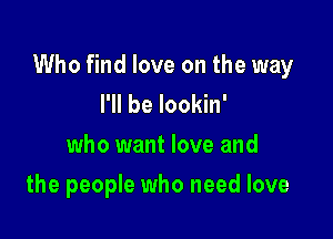 Who find love on the way
I'll be lookin'

who want love and

the people who need love