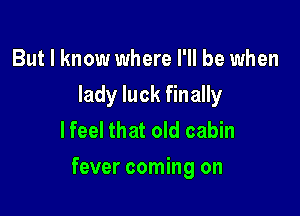 But I know where I'll be when
lady luck finally
lfeel that old cabin

fever coming on