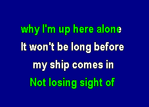 why I'm up here alone
It won't be long before
my ship comes in

Not losing sight of