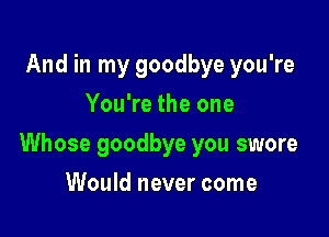 And in my goodbye you're
You're the one

Whose goodbye you swore

Would never come