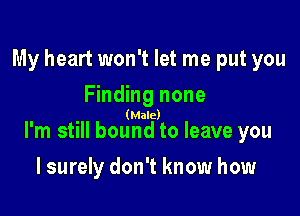 My heart won't let me put you

Finding none
(Male)
I'm still bound to leave you

I surely don't know how