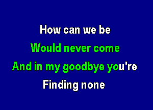 How can we be
Would never come

And in my goodbye you're

Finding none