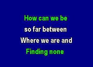 How can we be
so far between
Where we are and

Finding none