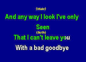 (Male)

And any way I look I've only

Seen

(Both)

That I can't leave you
With a bad goodbye