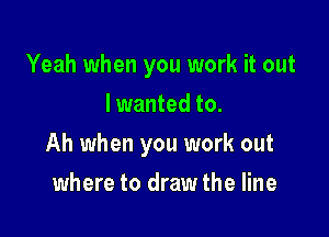 Yeah when you work it out
Iwanted to.

Ah when you work out

where to draw the line
