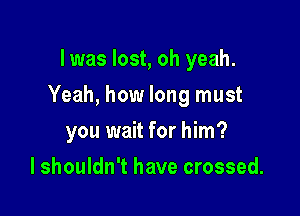 I was lost, oh yeah.

Yeah, how long must

you wait for him?
I shouldn't have crossed.