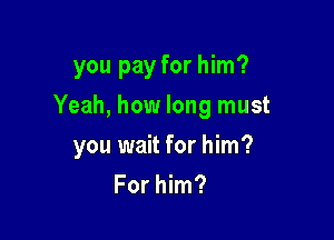 you pay for him?

Yeah, how long must

you wait for him?
For him?
