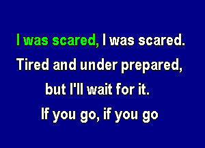 l was scared, I was scared.
Tired and under prepared,
but I'll wait for it.

If you go, if you go