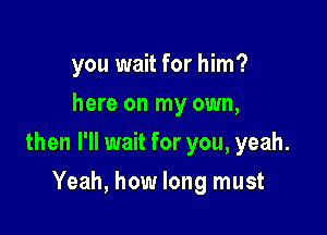 you wait for him?
here on my own,

then I'll wait for you, yeah.

Yeah, how long must