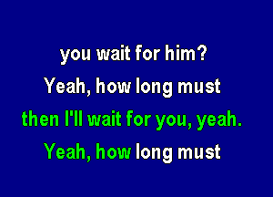 you wait for him?
Yeah, how long must

then I'll wait for you, yeah.

Yeah, how long must