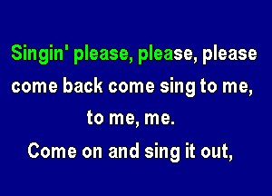 Singin' please, please, please
come back come sing to me,
to me, me.

Come on and sing it out,