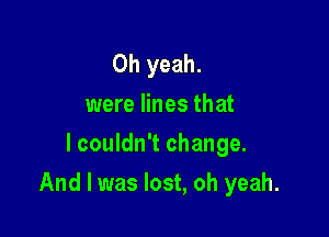 Oh yeah.
were lines that
lcouldn't change.

And I was lost, oh yeah.
