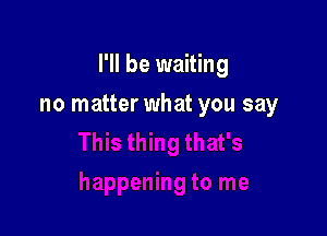 I'll be waiting

no matter what you say