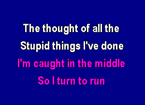 The thought of all the
Stupid things I've done